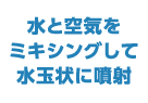 水と空気をミキシングして水玉状に噴射