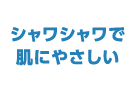 シャワシャワで肌にやさしい